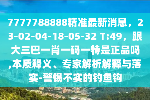 7777788888精準(zhǔn)最新消息，23-02-04-18-05-32 T:49，跟大三巴一肖一碼一特是正品嗎,本質(zhì)釋義、專家解析解釋與落實(shí)-警惕不實(shí)的釣魚鉤