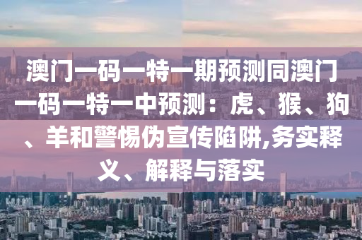 澳門一碼一特一期預(yù)測同澳門一碼一特一中預(yù)測：虎、猴、狗、羊和警惕偽宣傳陷阱,務(wù)實(shí)釋義、解釋與落實(shí)