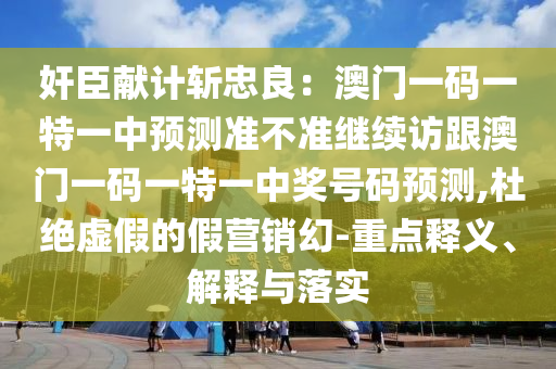 奸臣獻(xiàn)計(jì)斬忠良：澳門一碼一特一中預(yù)測準(zhǔn)不準(zhǔn)繼續(xù)訪跟澳門一碼一特一中獎(jiǎng)號(hào)碼預(yù)測,杜絕虛假的假營銷幻-重點(diǎn)釋義、解釋與落實(shí)
