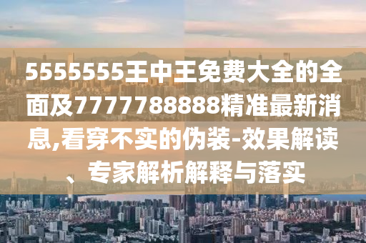 5555555王中王免費大全的全面及7777788888精準最新消息,看穿不實的偽裝-效果解讀、專家解析解釋與落實