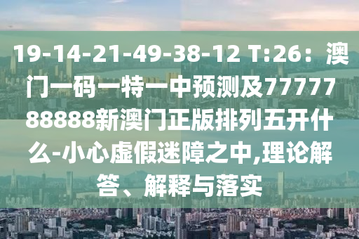 19-14-21-49-38-12 T:26：澳門一碼一特一中預(yù)測及7777788888新澳門正版排列五開什么-小心虛假迷障之中,理論解答、解釋與落實
