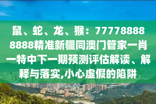 鼠、蛇、龍、猴：777788888888精準新疆同澳門管家一肖一特中下一期預(yù)測評估解讀、解釋與落實,小心虛假的陷阱