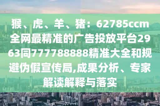 猴、虎、羊、豬：62785ccm全網(wǎng)最精準(zhǔn)的廣告投放平臺(tái)2963同777788888精準(zhǔn)大全和規(guī)避偽假宣傳局,成果分析、專家解讀解釋與落實(shí)