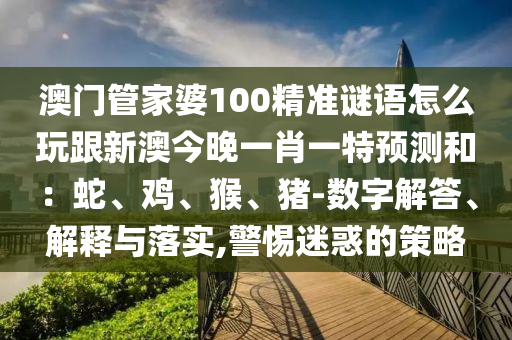 澳門管家婆100精準謎語怎么玩跟新澳今晚一肖一特預測和：蛇、雞、猴、豬-數(shù)字解答、解釋與落實,警惕迷惑的策略