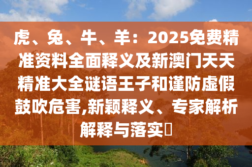 虎、兔、牛、羊：2025免費(fèi)精準(zhǔn)資料全面釋義及新澳門天天精準(zhǔn)大全謎語王子和謹(jǐn)防虛假鼓吹危害,新穎釋義、專家解析解釋與落實(shí)?