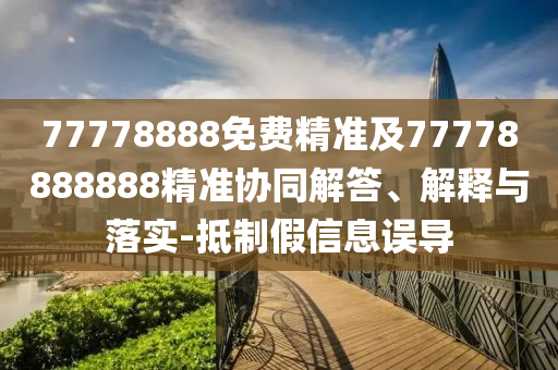77778888免費(fèi)精準(zhǔn)及77778888888精準(zhǔn)協(xié)同解答、解釋與落實(shí)-抵制假信息誤導(dǎo)