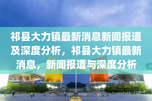 祁縣大力鎮(zhèn)最新消息新聞報(bào)道及深度分析，祁縣大力鎮(zhèn)最新消息，新聞報(bào)道與深度分析