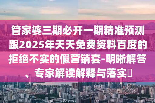 管家婆三期必開一期精準(zhǔn)預(yù)測跟2025年天天免費(fèi)資料百度的拒絕不實(shí)的假營銷套-明晰解答、專家解讀解釋與落實(shí)?