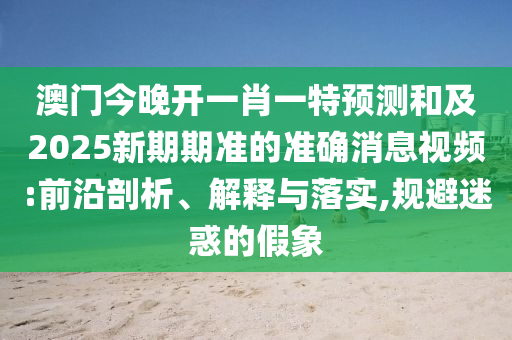澳門今晚開一肖一特預(yù)測和及2025新期期準(zhǔn)的準(zhǔn)確消息視頻:前沿剖析、解釋與落實(shí),規(guī)避迷惑的假象