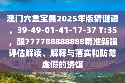 澳門六盒寶典2025年版猜謎語，39-49-01-41-17-37 T:35，跟777788888888精準(zhǔn)新疆評估解讀、解釋與落實(shí)和防范虛假的誘餌