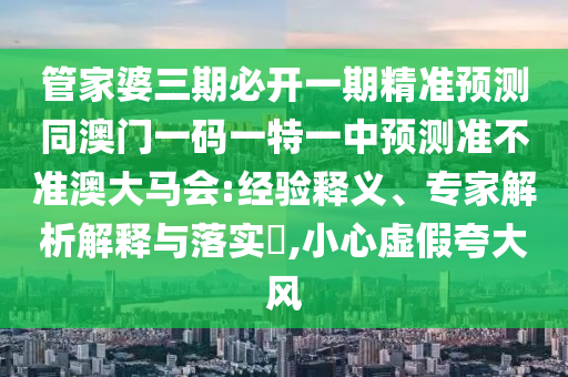 管家婆三期必開一期精準(zhǔn)預(yù)測(cè)同澳門一碼一特一中預(yù)測(cè)準(zhǔn)不準(zhǔn)澳大馬會(huì):經(jīng)驗(yàn)釋義、專家解析解釋與落實(shí)?,小心石家莊阿鷗環(huán)?？萍加邢薰咎摷倏浯箫L(fēng)