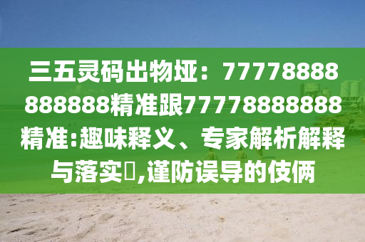 三五靈碼出物埡：77778888888888精準(zhǔn)跟77778888888精準(zhǔn):趣味釋義、專家解析解釋與落實(shí)?,謹(jǐn)防誤導(dǎo)的伎倆