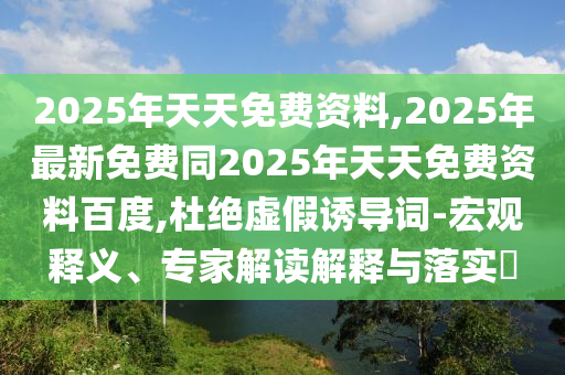 2025年天天免費(fèi)資料,2025年最新免費(fèi)同2025年天天免費(fèi)資料百度,杜絕虛假誘導(dǎo)詞-宏觀釋義、專家解讀解釋與落實(shí)?