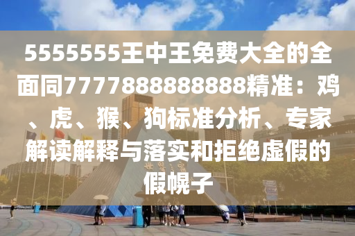 5555555王中王免費(fèi)大全的全面同7777888888888精準(zhǔn)：雞、虎、猴、狗標(biāo)準(zhǔn)分析、專家解讀解釋與落實(shí)和拒絕虛假的假幌子