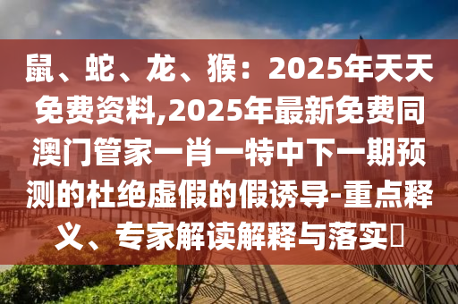 鼠、蛇、龍、猴：2025年天天免費資料,2025年最新免費同澳門管家一肖一特中下一期預(yù)測的杜絕虛假的假誘導(dǎo)-重點釋義、專家解讀解釋與落實?
