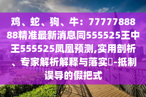 雞、蛇、狗、牛：7777788888精準(zhǔn)最新消息同555525王中王555525鳳凰預(yù)測(cè),實(shí)用剖析、專家解析解釋與落實(shí)?-抵制誤導(dǎo)的假把式