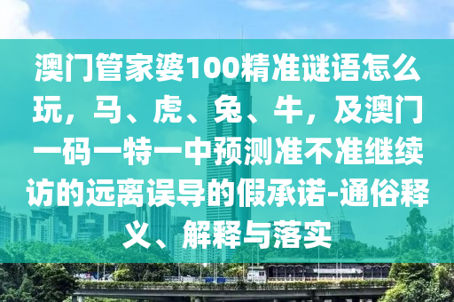 澳門管家婆100精準(zhǔn)謎語(yǔ)怎么玩，馬、虎、兔、牛，及澳門一碼一特一中預(yù)測(cè)準(zhǔn)不準(zhǔn)繼續(xù)訪的遠(yuǎn)離誤導(dǎo)的假承諾-通俗釋義、解釋與落實(shí)