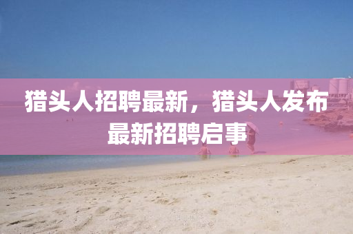 獵頭人招聘最新，獵頭人發(fā)布最新招聘啟事