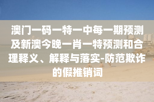 澳門一碼一特一中每一期預測及新澳今晚一肖一特預測和合理釋義、解釋與落實-防范欺詐的假推銷詞