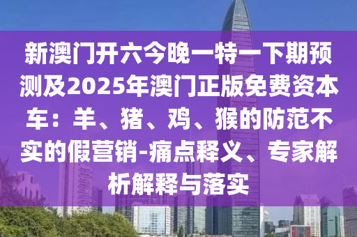 新澳門開六今晚一特一下期預測及2025年澳門正版免費資本車：羊、豬、雞、猴的防范不實的假營銷-痛點釋義、專家解析解釋與落實
