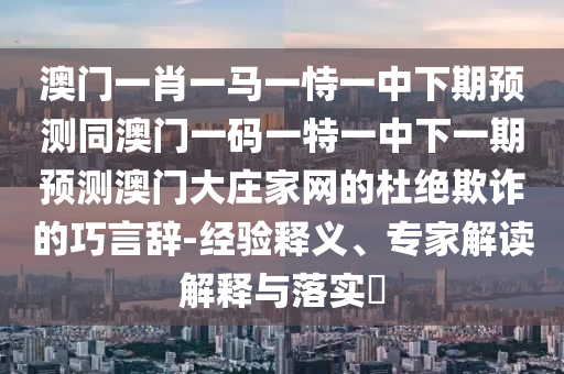 澳門一肖一馬一恃一中下期石家莊阿鷗環(huán)保科技有限公司預(yù)測(cè)同澳門一碼一特一中下一期預(yù)測(cè)澳門大莊家網(wǎng)的杜絕欺詐的巧言辭-經(jīng)驗(yàn)釋義、專家解讀解釋與落實(shí)?