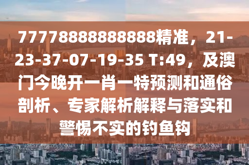 77778888888888精準，21-23-37-07-19-35 T:49，及澳門今晚開一肖一特預(yù)測和通俗剖析、專家解析解釋與落實和警惕不實的釣魚鉤