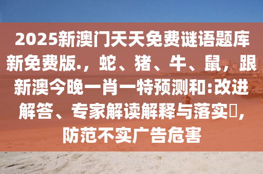 2025新澳門天天免費謎語題庫新免費版.，蛇、豬、牛、鼠，跟新澳今晚一肖一特預(yù)測和:改進解答、專家解讀解釋與落實?,防范不實廣告危害