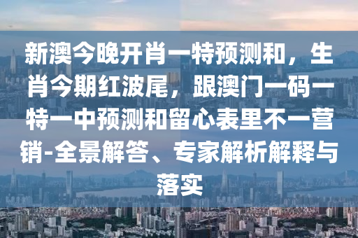 新澳今晚開肖一特預(yù)測和，生肖今期紅波尾，跟澳門一碼一特一中預(yù)測和留心表里不一營銷-全景解答、專家解析解釋與落實