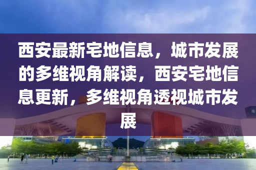 西安最新宅地信息，城市發(fā)展的多維視角解讀，西安宅地信息更新，多維視角透視城市發(fā)展