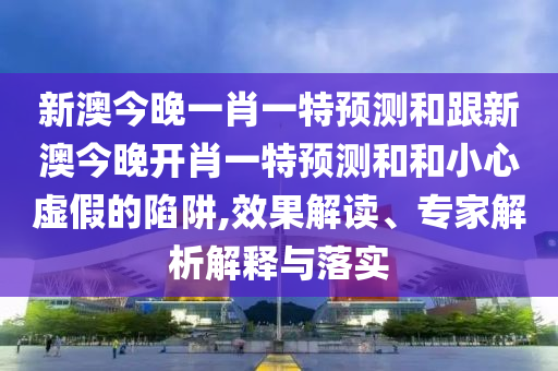 新澳今晚一肖一特預(yù)測和跟新澳今晚開肖一特預(yù)測和和小心虛假的陷阱,效果解讀、專家解析解釋與落實
