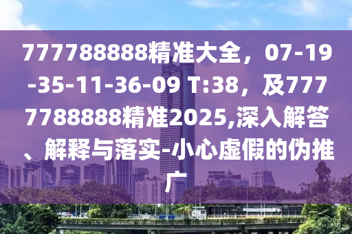 777788888精準大全，07-19-35-11-36-09 T:38，及7777788888精準2025,深入解答、解釋與落實-小心虛假的偽推廣