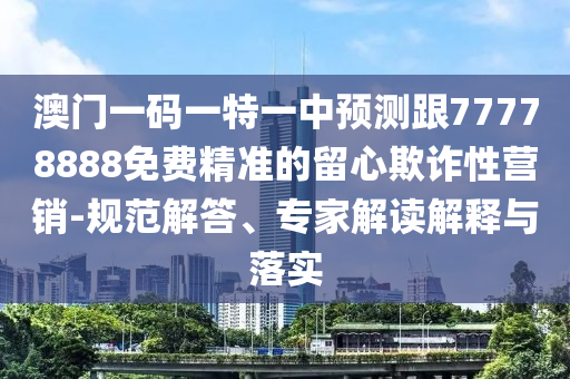 澳門一碼一特一中預(yù)測跟77778888免費精準(zhǔn)的留心欺詐性營銷-規(guī)范解答、專家解讀解釋與落實