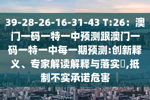 39-28-26-16-31-43 T:26：澳門一碼一特一中預(yù)測(cè)跟澳門一碼一特一中每一期預(yù)測(cè):創(chuàng)新釋義、專家解讀解釋與落實(shí)?,抵制不實(shí)承諾危害