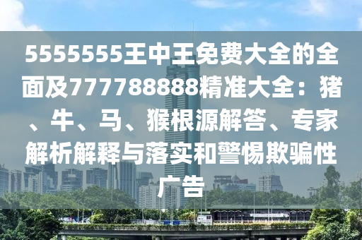 5555555王中王免費(fèi)大全的全面及777788888精準(zhǔn)大全：豬、牛、馬、猴根源解答、專家解析解釋與落實(shí)和警惕欺騙性廣告