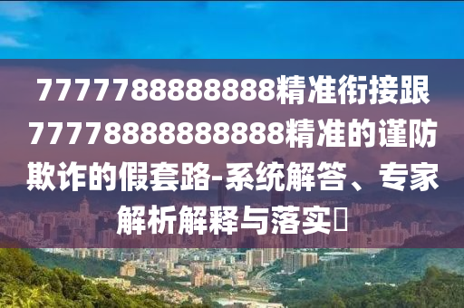7777788888888精準(zhǔn)銜接跟77778888888888精準(zhǔn)的謹(jǐn)防欺詐的假套路-系統(tǒng)解答、專家解析解釋與落實(shí)?