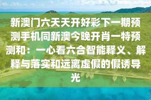 新澳門六天天開好彩下一期預(yù)測手機(jī)同新澳今晚開肖一特預(yù)測和：一心看六合智能釋義、解釋與落實(shí)和遠(yuǎn)離虛假的假誘導(dǎo)光