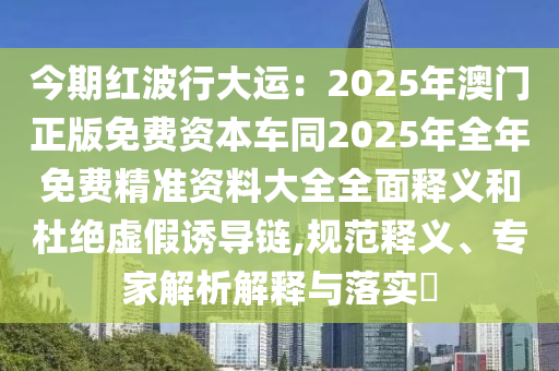 今期紅波行大運(yùn)：2025年澳門(mén)正版免費(fèi)資本車(chē)同2025年全年免費(fèi)精準(zhǔn)資料大全全面釋義和杜絕虛假誘導(dǎo)鏈,規(guī)范釋義、專家解析解釋與落實(shí)?