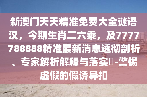 新澳門天天精準(zhǔn)免費大全謎語漢，今期生肖二六乘，及7777788888精準(zhǔn)最新消息透徹剖析、專家解析解釋與落實?-警惕虛假的假誘導(dǎo)扣