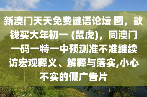新澳門天天免費(fèi)謎語(yǔ)論壇 圖，欲錢買大年初一 (鼠虎)，同澳門一碼一特一中預(yù)測(cè)準(zhǔn)不準(zhǔn)繼續(xù)訪宏觀釋義、解釋與落實(shí),小心不實(shí)的假?gòu)V告片