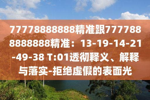 77778888888精準(zhǔn)跟7777888888888精準(zhǔn)：13-19-14-21-49-38 T:01透徹釋義、解釋與落實(shí)-拒絕虛假的表面光