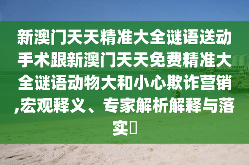 新澳門(mén)天天精準(zhǔn)大全謎語(yǔ)送動(dòng)手術(shù)跟新澳門(mén)天天免費(fèi)精準(zhǔn)大全謎語(yǔ)動(dòng)物大和小心欺詐營(yíng)銷(xiāo),宏觀釋義、專(zhuān)家解析解釋與落實(shí)?