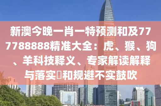 新澳今晚一肖一特預測和及777788888精準大全：虎、猴、狗、羊科技釋義、專家解讀解釋與落實?和規(guī)避不實鼓吹