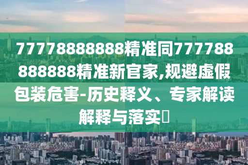 77778888888精準同777788888888精準新官家,規(guī)避虛假包裝危害-歷史釋義、專家解讀解釋與落實?