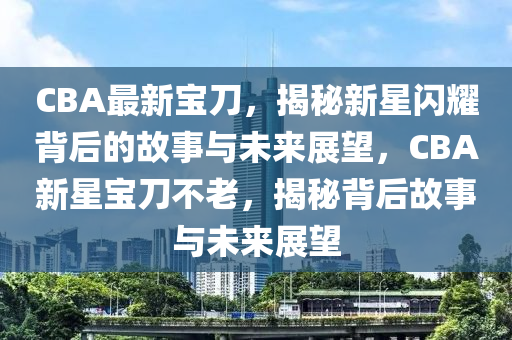 CBA最新寶刀，揭秘新星閃耀背后的故事與未來展望，CBA新星寶刀不老，揭秘背后故事與未來展望