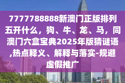 7777788888新澳門正版排列五開什么，狗、牛、龍、馬，同澳門六盒寶典2025年版猜謎語,熱點釋義、解釋與落實-規(guī)避虛假推廣