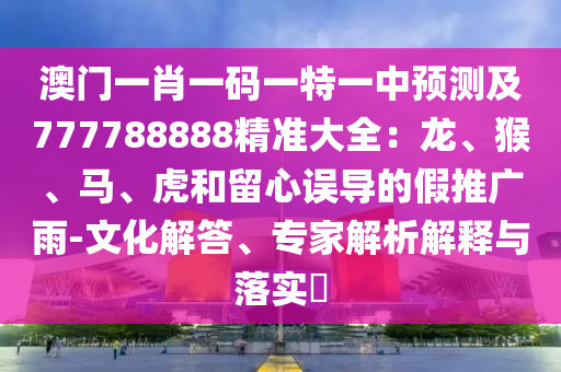 澳門一肖一碼一特一中預(yù)測(cè)及777788888精準(zhǔn)大全：龍、猴、馬、虎和留心誤導(dǎo)的假推廣雨-文化解答、專家解析解釋與落實(shí)?