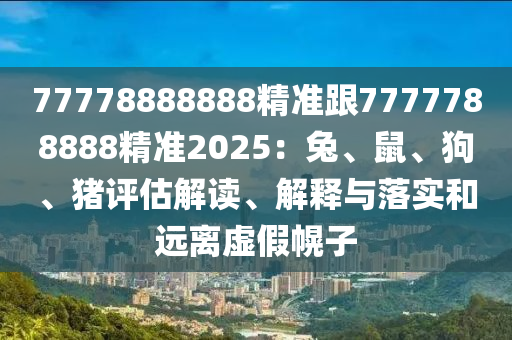 77778888888精準(zhǔn)跟7777788888精準(zhǔn)2025：兔、鼠、狗、豬評(píng)估解讀、解釋與落實(shí)和遠(yuǎn)離虛假幌子