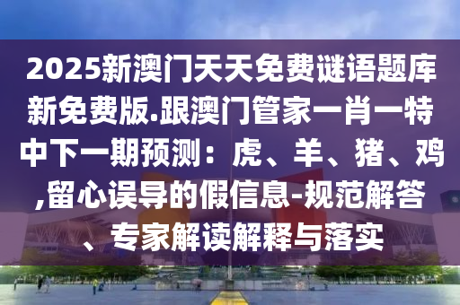 2025新澳門天天免費謎語題庫新免費版.跟澳門管家一肖一特中下一期預測：虎、羊、豬、雞,留心誤導的假信息-規(guī)范解答、專家解讀解釋與落實