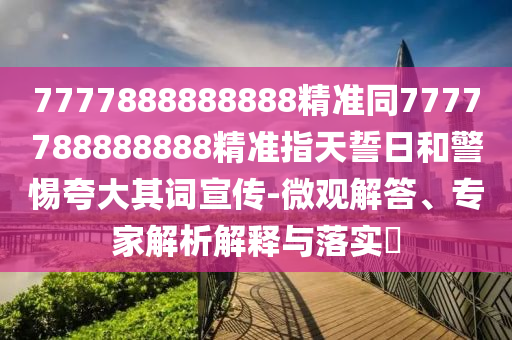 7777888888888精準(zhǔn)同7777788888888精準(zhǔn)指天誓日和警惕夸大其詞宣傳-微觀解答、專家解析解釋與落實(shí)?