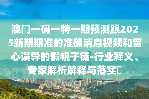 澳門一碼一特一期預(yù)測(cè)跟2025新期期準(zhǔn)的準(zhǔn)確消息視頻和留心誤導(dǎo)的假幌子鏈-行業(yè)釋義、專家解析解釋與落實(shí)?